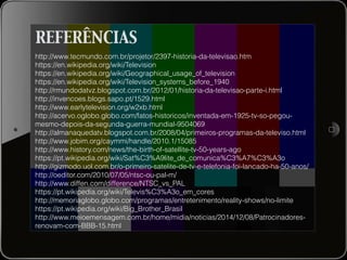 REFERÊNCIAS
http://www.tecmundo.com.br/projetor/2397-historia-da-televisao.htm
https://en.wikipedia.org/wiki/Television
https://en.wikipedia.org/wiki/Geographical_usage_of_television
https://en.wikipedia.org/wiki/Television_systems_before_1940
http://rmundodatvz.blogspot.com.br/2012/01/historia-da-televisao-parte-i.html
http://invencoes.blogs.sapo.pt/1529.html
http://www.earlytelevision.org/w2xb.html
http://acervo.oglobo.globo.com/fatos-historicos/inventada-em-1925-tv-so-pegou-
mesmo-depois-da-segunda-guerra-mundial-9504069
http://almanaquedatv.blogspot.com.br/2008/04/primeiros-programas-da-televiso.html
http://www.jobim.org/caymmi/handle/2010.1/15085
http://www.history.com/news/the-birth-of-satellite-tv-50-years-ago
https://pt.wikipedia.org/wiki/Sat%C3%A9lite_de_comunica%C3%A7%C3%A3o
http://gizmodo.uol.com.br/o-primeiro-satelite-de-tv-e-telefonia-foi-lancado-ha-50-anos/
http://oeditor.com/2010/07/05/ntsc-ou-pal-m/
http://www.diffen.com/difference/NTSC_vs_PAL
https://pt.wikipedia.org/wiki/Televis%C3%A3o_em_cores
http://memoriaglobo.globo.com/programas/entretenimento/reality-shows/no-limite
https://pt.wikipedia.org/wiki/Big_Brother_Brasil
http://www.meioemensagem.com.br/home/midia/noticias/2014/12/08/Patrocinadores-
renovam-com-BBB-15.html
 