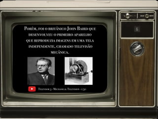 Porém, foi o britânico John Baird que
desenvolveu o primeiro aparelho
que reproduzia imagens em uma tela
independente, chamado televisão
mecânica.
Televisor 3 - Mechanical Television - 1:50
 