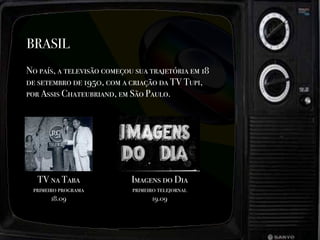 BRASIL
No país, a televisão começou sua trajetória em 18
de setembro de 1950, com a criação da TV Tupi,
por Assis Chateubriand, em São Paulo.
TV na Taba
primeiro programa
18.09
Imagens do Dia
primeiro telejornal
19.09
 
