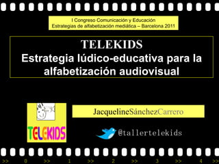 I Congreso Comunicación y Educación
              Estrategias de alfabetización mediática – Barcelona 2011



                           TELEKIDS
     Estrategia lúdico-educativa para la
         alfabetización audiovisual


                                JacquelineSánchezCarrero

                                             @tallertelekids


>>   0   >>          1        >>         2        >>         3       >>   4   >>
 