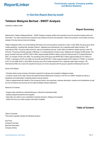 Find Industry reports, Company profiles
ReportLinker                                                                     and Market Statistics



                                          >> Get this Report Now by email!

Telekom Malaysia Berhad - SWOT Analysis
Published on March 2009

                                                                                                           Report Summary

Datamonitor's Telekom Malaysia Berhad - SWOT Analysis company profile is the essential source for top-level company data and
information. The report examines the company's key business structure and operations, history and products, and provides summary
analysis of its key revenue lines and strategy.


Telekom Malaysia (TM) is one of the leading information and communications companies in Asia. In April 2008, the group spun-off its
mobile operations, including both domestic (Celcom - Malaysia) and international, into a separate public listed company, TM
International (TMI). The group offers fixed line, data and broadband services. It also offers non-telecom related services under TM
Ventures. The group primarily operates in Malaysia. It is headquartered in Kuala Lumpur, Malaysia and employs 35,000 people. The
group recorded revenues of MYR17,842.9 million (approximately $5,209.6 million) during the financial year (FY) ended December
2007, an increase of 8.8% over 2006. The operating profit of the group was MYR3,483.3 million (approximately $1,017 million) in
FY2007, a decrease of 0.2% over 2006. Its net profit was MYR2,547.7 million (approximately $743.9 million) in FY2007, an increase
of 23.1% over 2006. Note: In April 2008, the group spun-off its mobile operations into a separate public listed company, TM
International (TMI). As a result, the reported revenues can not be compared with the group's operations following the spin-off.


Scope of the Report


- Provides all the crucial company information required for business and competitor intelligence needs
- Contains a study of the major internal and external factors affecting the company in the form of a SWOT analysis as well as a
breakdown and examination of leading product revenue streams
- Data is supplemented with details on the company's history, key executives, business description, locations and subsidiaries as well
as a list of products and services and the latest available company statement


Reasons to Purchase


- Support sales activities by understanding your customers' businesses better
- Qualify prospective partners and suppliers
- Keep fully up to date on your competitors' business structure, strategy and prospects
- Obtain the most up to date company information available




                                                                                                            Table of Content

Table of Contents:
This product typically includes the following sections:


Key Facts
Company Overview
Business Description
Company History



Telekom Malaysia Berhad - SWOT Analysis                                                                                           Page 1/4
 