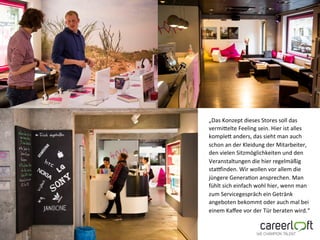 „Das&Konzept&dieses&Stores&soll&das&
vermiFelte&Feeling&sein.&Hier&ist&alles&
kompleF&anders,&das&sieht&man&auch&
schon&an&der&Kleidung&der&Mitarbeiter,&
den&vielen&Sitzmöglichkeiten&und&den&
Veranstaltungen&die&hier&regelmäßig&
staOinden.&Wir&wollen&vor&allem&die&
jüngere&GeneraUon&ansprechen.&Man&
fühlt&sich&einfach&wohl&hier,&wenn&man&
zum&Servicegespräch&ein&Getränk&
angeboten&bekommt&oder&auch&mal&bei&
einem&Kaﬀee&vor&der&Tür&beraten&wird.“&
&
 