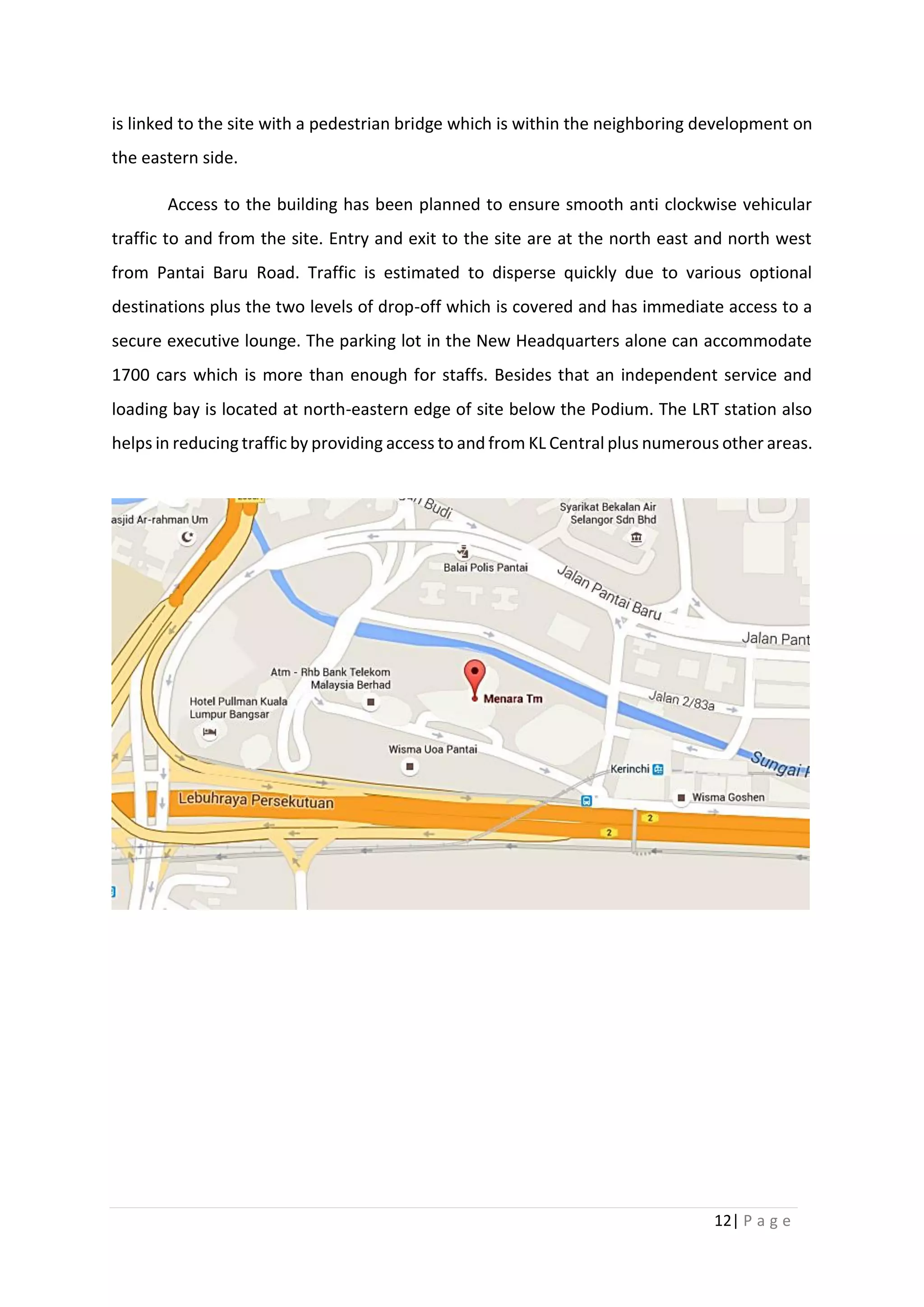 12| P a g e
is linked to the site with a pedestrian bridge which is within the neighboring development on
the eastern side.
Access to the building has been planned to ensure smooth anti clockwise vehicular
traffic to and from the site. Entry and exit to the site are at the north east and north west
from Pantai Baru Road. Traffic is estimated to disperse quickly due to various optional
destinations plus the two levels of drop-off which is covered and has immediate access to a
secure executive lounge. The parking lot in the New Headquarters alone can accommodate
1700 cars which is more than enough for staffs. Besides that an independent service and
loading bay is located at north-eastern edge of site below the Podium. The LRT station also
helps in reducing traffic by providing access to and from KL Central plus numerous other areas.
 
