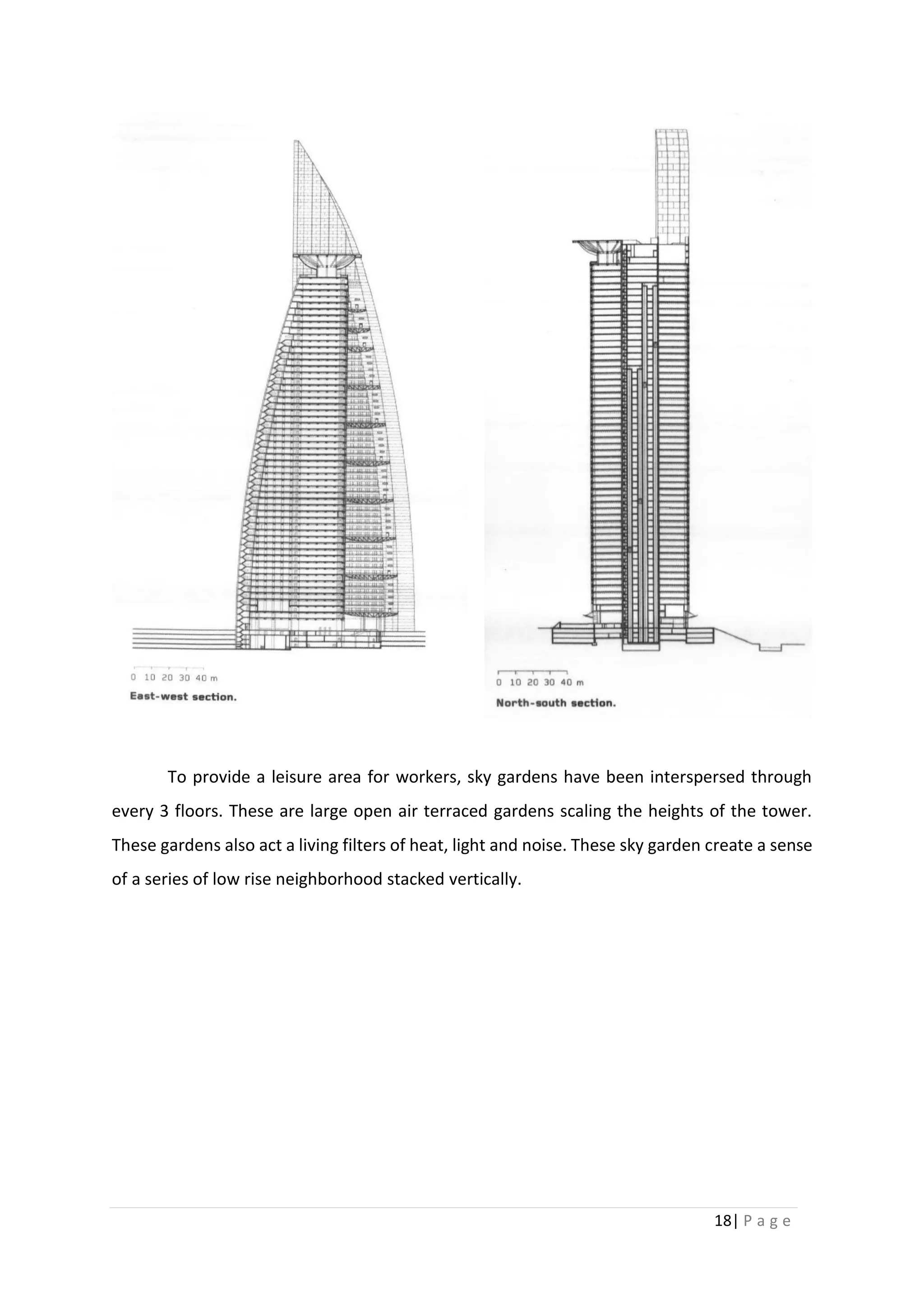 18| P a g e
To provide a leisure area for workers, sky gardens have been interspersed through
every 3 floors. These are large open air terraced gardens scaling the heights of the tower.
These gardens also act a living filters of heat, light and noise. These sky garden create a sense
of a series of low rise neighborhood stacked vertically.
 