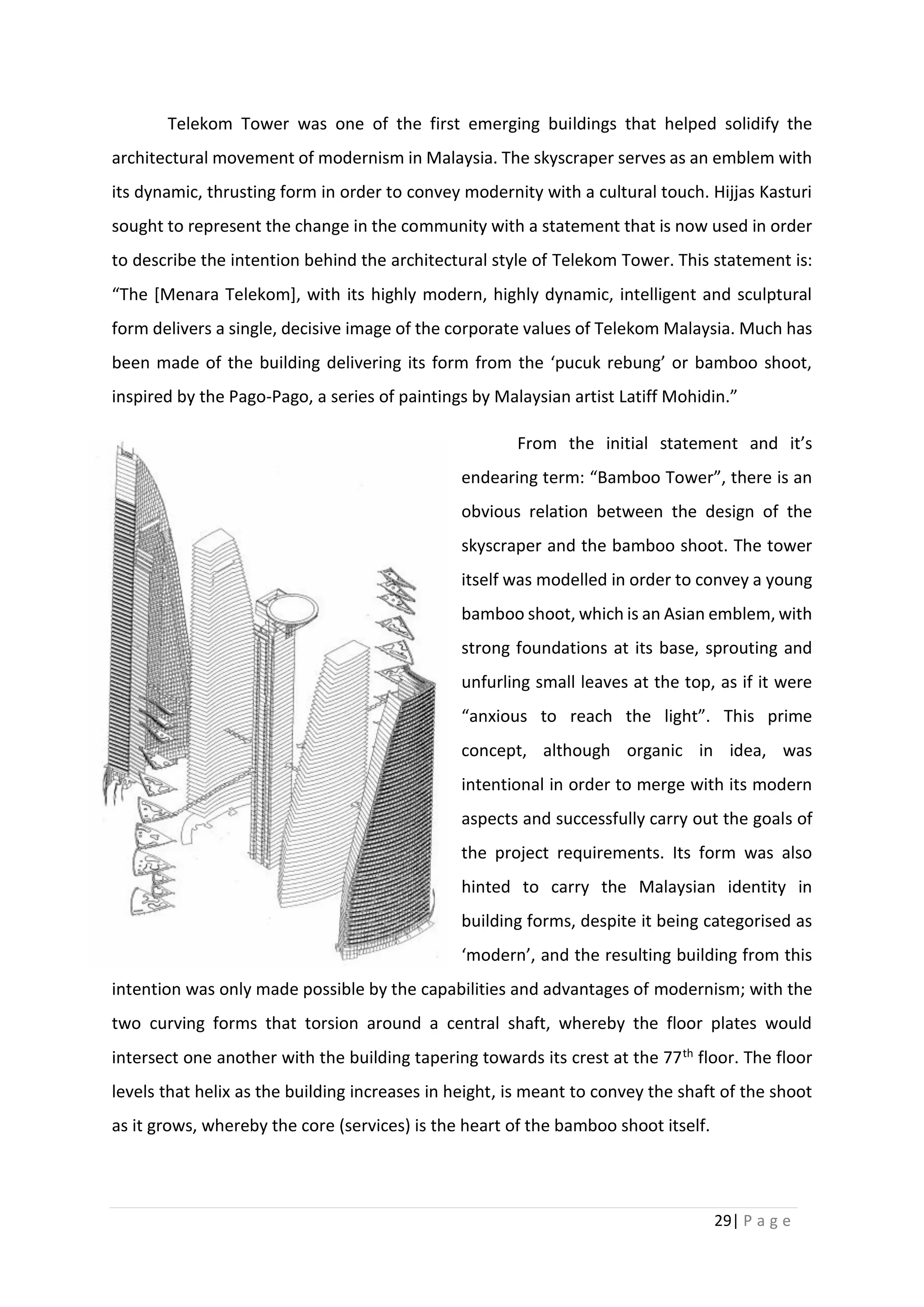 29| P a g e
Telekom Tower was one of the first emerging buildings that helped solidify the
architectural movement of modernism in Malaysia. The skyscraper serves as an emblem with
its dynamic, thrusting form in order to convey modernity with a cultural touch. Hijjas Kasturi
sought to represent the change in the community with a statement that is now used in order
to describe the intention behind the architectural style of Telekom Tower. This statement is:
“The [Menara Telekom], with its highly modern, highly dynamic, intelligent and sculptural
form delivers a single, decisive image of the corporate values of Telekom Malaysia. Much has
been made of the building delivering its form from the ‘pucuk rebung’ or bamboo shoot,
inspired by the Pago-Pago, a series of paintings by Malaysian artist Latiff Mohidin.”
From the initial statement and it’s
endearing term: “Bamboo Tower”, there is an
obvious relation between the design of the
skyscraper and the bamboo shoot. The tower
itself was modelled in order to convey a young
bamboo shoot, which is an Asian emblem, with
strong foundations at its base, sprouting and
unfurling small leaves at the top, as if it were
“anxious to reach the light”. This prime
concept, although organic in idea, was
intentional in order to merge with its modern
aspects and successfully carry out the goals of
the project requirements. Its form was also
hinted to carry the Malaysian identity in
building forms, despite it being categorised as
‘modern’, and the resulting building from this
intention was only made possible by the capabilities and advantages of modernism; with the
two curving forms that torsion around a central shaft, whereby the floor plates would
intersect one another with the building tapering towards its crest at the 77th floor. The floor
levels that helix as the building increases in height, is meant to convey the shaft of the shoot
as it grows, whereby the core (services) is the heart of the bamboo shoot itself.
 