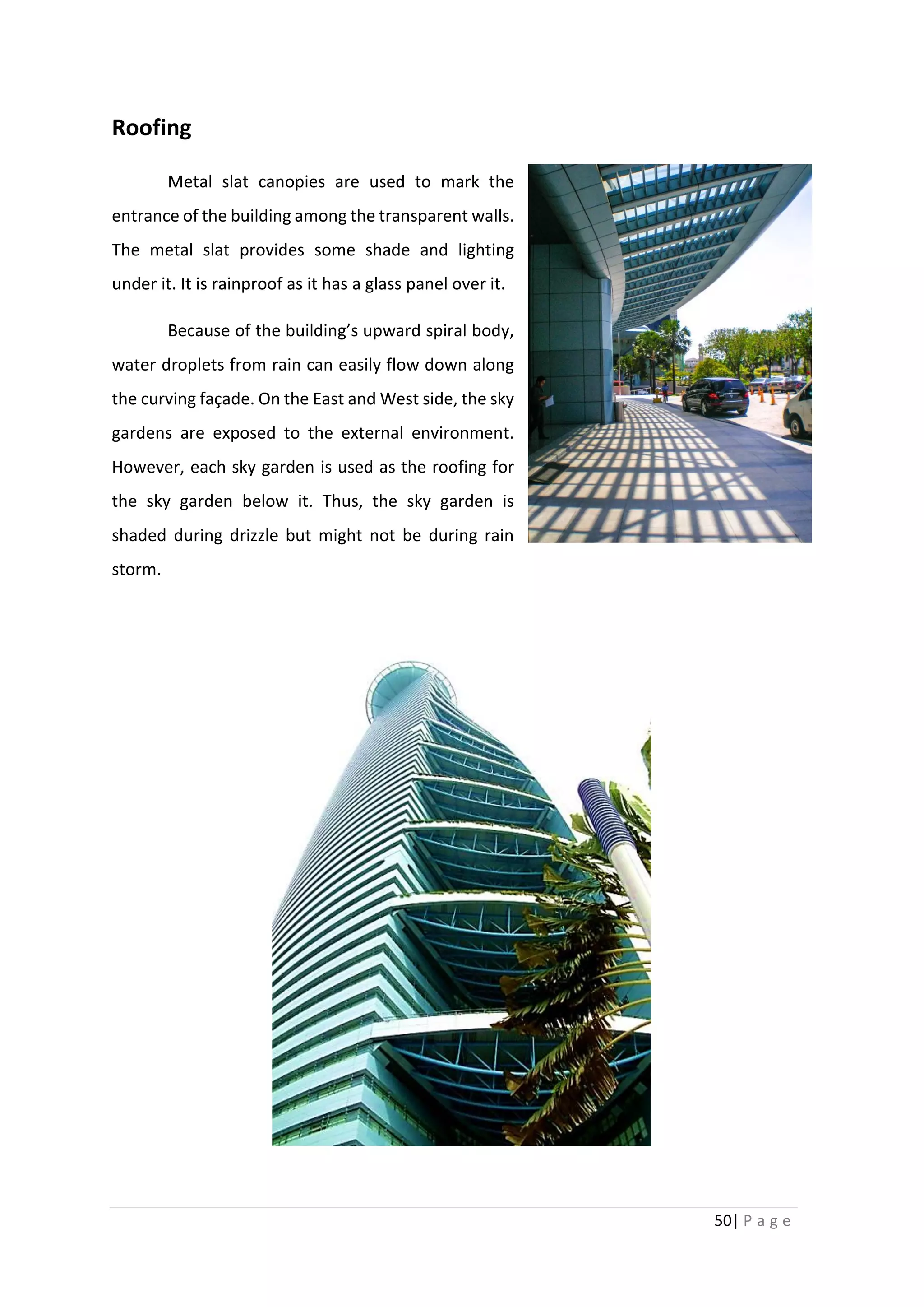 50| P a g e
Roofing
Metal slat canopies are used to mark the
entrance of the building among the transparent walls.
The metal slat provides some shade and lighting
under it. It is rainproof as it has a glass panel over it.
Because of the building’s upward spiral body,
water droplets from rain can easily flow down along
the curving façade. On the East and West side, the sky
gardens are exposed to the external environment.
However, each sky garden is used as the roofing for
the sky garden below it. Thus, the sky garden is
shaded during drizzle but might not be during rain
storm.
 