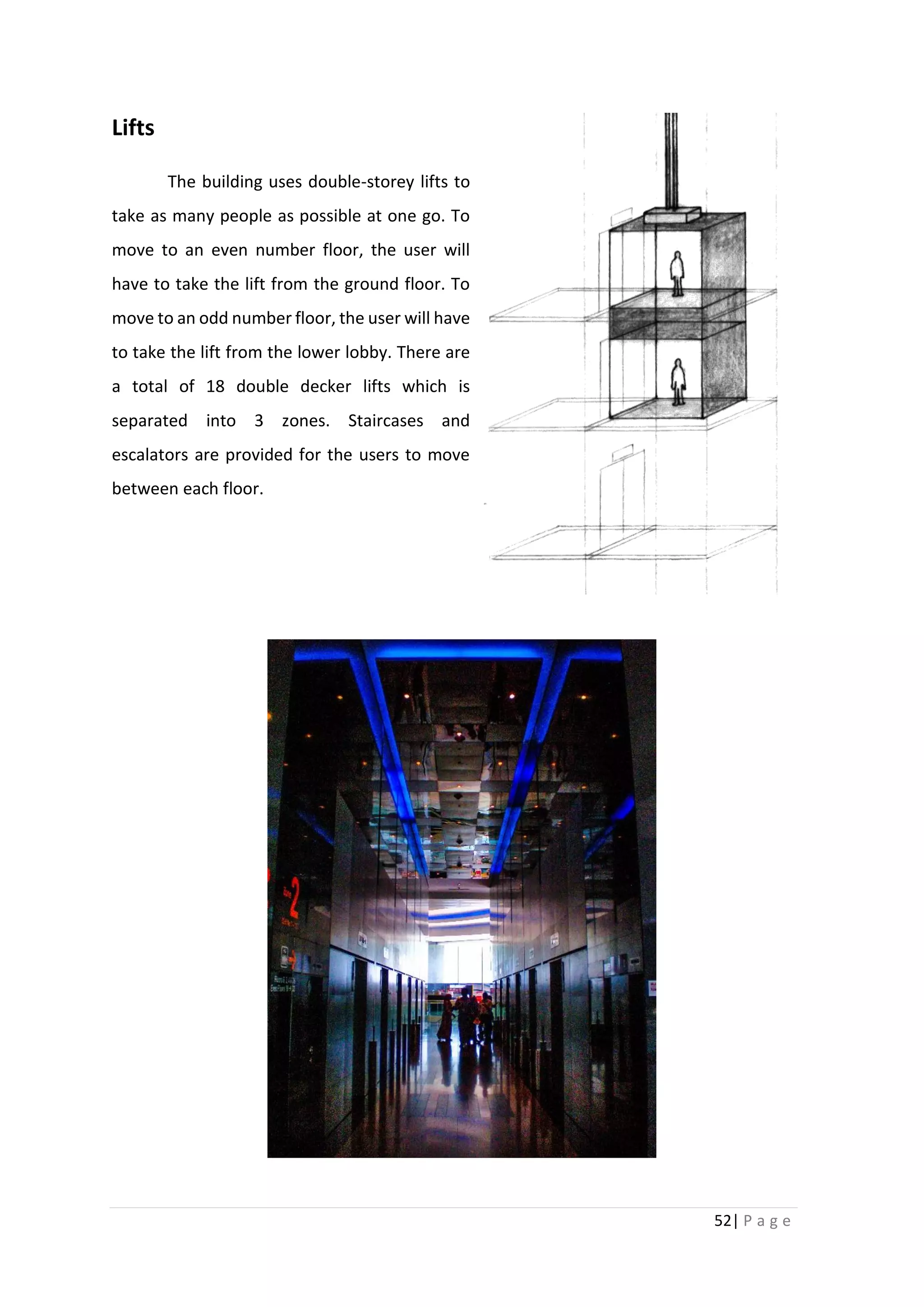 52| P a g e
Lifts
The building uses double-storey lifts to
take as many people as possible at one go. To
move to an even number floor, the user will
have to take the lift from the ground floor. To
move to an odd number floor, the user will have
to take the lift from the lower lobby. There are
a total of 18 double decker lifts which is
separated into 3 zones. Staircases and
escalators are provided for the users to move
between each floor.
 