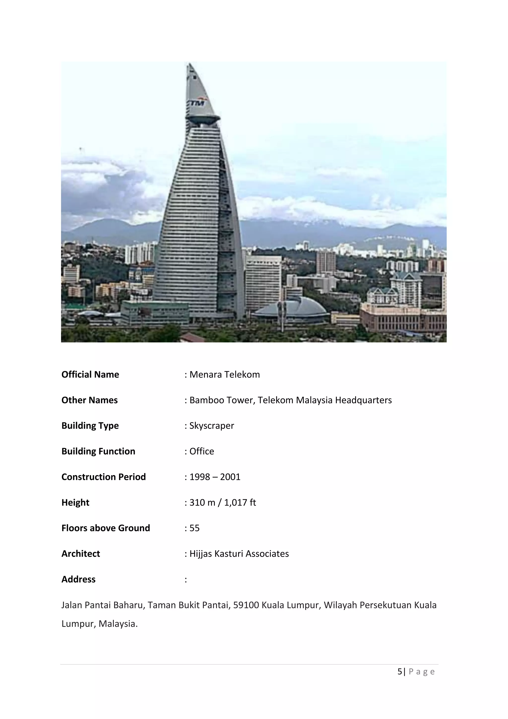 5| P a g e
Official Name : Menara Telekom
Other Names : Bamboo Tower, Telekom Malaysia Headquarters
Building Type : Skyscraper
Building Function : Office
Construction Period : 1998 – 2001
Height : 310 m / 1,017 ft
Floors above Ground : 55
Architect : Hijjas Kasturi Associates
Address :
Jalan Pantai Baharu, Taman Bukit Pantai, 59100 Kuala Lumpur, Wilayah Persekutuan Kuala
Lumpur, Malaysia.
 