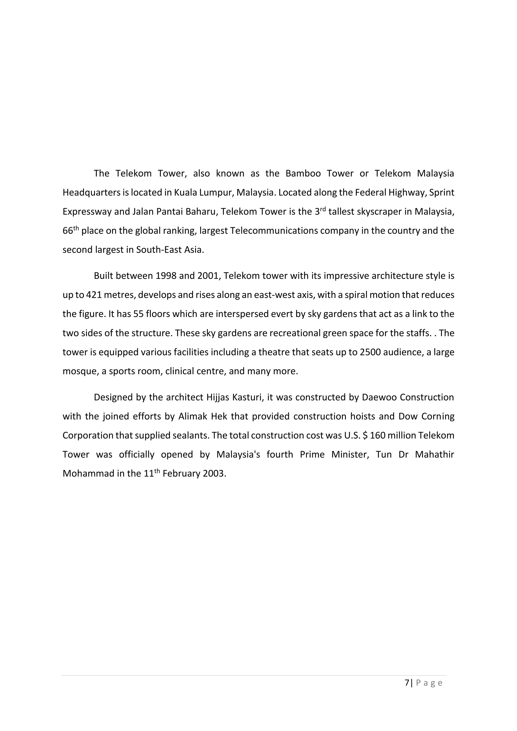7| P a g e
The Telekom Tower, also known as the Bamboo Tower or Telekom Malaysia
Headquarters is located in Kuala Lumpur, Malaysia. Located along the Federal Highway, Sprint
Expressway and Jalan Pantai Baharu, Telekom Tower is the 3rd tallest skyscraper in Malaysia,
66th place on the global ranking, largest Telecommunications company in the country and the
second largest in South-East Asia.
Built between 1998 and 2001, Telekom tower with its impressive architecture style is
up to 421 metres, develops and rises along an east-west axis, with a spiral motion that reduces
the figure. It has 55 floors which are interspersed evert by sky gardens that act as a link to the
two sides of the structure. These sky gardens are recreational green space for the staffs. . The
tower is equipped various facilities including a theatre that seats up to 2500 audience, a large
mosque, a sports room, clinical centre, and many more.
Designed by the architect Hijjas Kasturi, it was constructed by Daewoo Construction
with the joined efforts by Alimak Hek that provided construction hoists and Dow Corning
Corporation that supplied sealants. The total construction cost was U.S. $ 160 million Telekom
Tower was officially opened by Malaysia's fourth Prime Minister, Tun Dr Mahathir
Mohammad in the 11th February 2003.
 