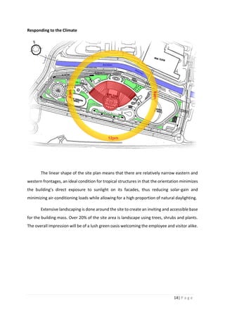 14| P a g e
Responding to the Climate
The linear shape of the site plan means that there are relatively narrow eastern and
western frontages, an ideal condition for tropical structures in that the orientation minimizes
the building’s direct exposure to sunlight on its facades, thus reducing solar-gain and
minimizing air-conditioning loads while allowing for a high proportion of natural daylighting.
Extensive landscaping is done around the site to create an inviting and accessible base
for the building mass. Over 20% of the site area is landscape using trees, shrubs and plants.
The overall impression will be of a lush green oasis welcoming the employee and visitor alike.
 