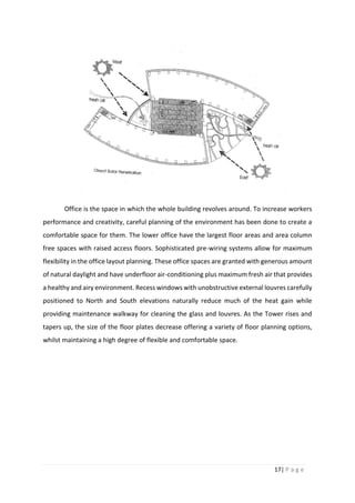 17| P a g e
Office is the space in which the whole building revolves around. To increase workers
performance and creativity, careful planning of the environment has been done to create a
comfortable space for them. The lower office have the largest floor areas and area column
free spaces with raised access floors. Sophisticated pre-wiring systems allow for maximum
flexibility in the office layout planning. These office spaces are granted with generous amount
of natural daylight and have underfloor air-conditioning plus maximum fresh air that provides
a healthy and airy environment. Recess windows with unobstructive external louvres carefully
positioned to North and South elevations naturally reduce much of the heat gain while
providing maintenance walkway for cleaning the glass and louvres. As the Tower rises and
tapers up, the size of the floor plates decrease offering a variety of floor planning options,
whilst maintaining a high degree of flexible and comfortable space.
 