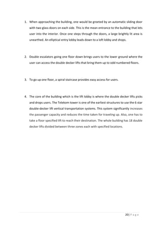 20| P a g e
1. When approaching the building, one would be greeted by an automatic sliding door
with two glass doors on each side. This is the mean entrance to the building that lets
user into the interior. Once one steps through the doors, a large brightly lit area is
unearthed. An elliptical entry lobby leads down to a loft lobby and shops.
2. Double escalators going one floor down brings users to the lower ground where the
user can access the double decker lifts that bring them up to odd numbered floors.
3. To go up one floor, a spiral staircase provides easy access for users.
4. The core of the building which is the lift lobby is where the double decker lifts picks
and drops users. The Telekom tower is one of the earliest structures to use the 6 star
double-decker lift vertical transportation systems. This system significantly increases
the passenger capacity and reduces the time taken for traveling up. Also, one has to
take a floor specified lift to reach their destination. The whole building has 18 double
decker lifts divided between three zones each with specified locations.
 
