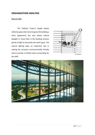 22| P a g e
ORGANIZATION ANALYSIS
Natural Light
The Telekom Tower's façade boasts
reflective glass that not only gives the building a
shiny appearance but also allows natural
daylight in. Every floor in the building receives
plenty of light to illuminate the work space. The
natural lighting plays an important role in
making the structure environmentally friendly
and to provide a healthy work surrounding for
the staff.
 