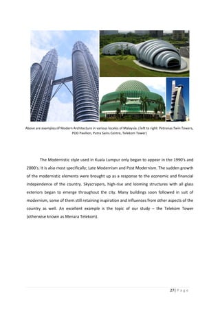 27| P a g e
The Modernistic style used in Kuala Lumpur only began to appear in the 1990’s and
2000’s. It is also most specifically; Late Modernism and Post Modernism. The sudden growth
of the modernistic elements were brought up as a response to the economic and financial
independence of the country. Skyscrapers, high-rise and looming structures with all glass
exteriors began to emerge throughout the city. Many buildings soon followed in suit of
modernism, some of them still retaining inspiration and influences from other aspects of the
country as well. An excellent example is the topic of our study – the Telekom Tower
(otherwise known as Menara Telekom).
Above are examples of Modern Architecture in various locales of Malaysia. ( left to right: Petronas Twin Towers,
POD Pavilion, Putra Sains Centre, Telekom Tower)
 