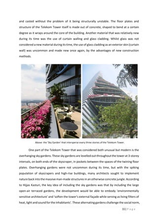 31| P a g e
and casted without the problem of it being structurally unstable. The floor plates and
structure of the Telekom Tower itself is made out of concrete, shaped to bend at a certain
degree as it wraps around the core of the building. Another material that was relatively new
during its time was the use of curtain walling and glass cladding. Whilst glass was not
considered a new material during its time, the use of glass cladding as an exterior skin (curtain
wall) was uncommon and made new once again, by the advantages of new construction
methods.
One part of the Telekom Tower that was considered both unusual but modern is the
overhanging sky gardens. These sky gardens are levelled out throughout the tower at 3-storey
intervals, on both ends of the skyscraper, in pockets between the spaces of the twining floor
plates. Overhanging gardens were not uncommon during its time, but with the spiking
population of skyscrapers and high-rise buildings, many architects sought to implement
nature back into the massive man-made structures in an otherwise concrete jungle. According
to Hijjas Kasturi, the key idea of including the sky gardens was that by including the large
open-air terraced gardens, the development would be able to embody ‘environmentally
sensitive architecture’ and ‘soften the tower’s external façade while serving as living filters of
heat, light and sound for the inhabitants’. These alternating gardens challenge the social norm,
Above: the 'Sky Garden' that intersperse every three stories of the Telekom Tower.
 
