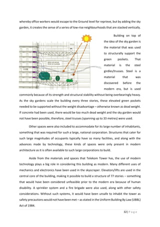 32| P a g e
whereby office workers would escape to the Ground level for reprieve, but by adding the sky
garden, it creates the sense of a series of low-rise neighbourhoods that are stacked vertically.
Building on top of
the idea of the sky garden is
the material that was used
to structurally support the
green pockets. That
material is the steel
girdles/trusses. Steel is a
material that was
discovered before the
modern era, but is used
commonly because of its strength and structural stability without being overbearingly heavy.
As the sky gardens scale the building every three stories, these elevated green pockets
needed to be supported without the weight disadvantage – otherwise known as dead weight.
If concrete had been used, there would be too much dead weight and the sky garden would
not have been possible, therefore, steel trusses (spanning up to 33 metres) were used.
Other spaces were also included to accommodate for its large number of inhabitants,
something that was required for such a large, national corporation. Structures that cater for
such large magnitudes of occupants typically have so many facilities, and along with the
advances made by technology, these kinds of spaces were only present in modern
architecture as it is often available to such large corporations to build.
Aside from the materials and spaces that Telekom Tower has, the use of modern
technology plays a big role in considering this building as modern. Many different uses of
mechanics and electronics have been used in the skyscraper. Elevators/lifts are used in the
central core of the building, making it possible to build a structure of 77 stories – something
that would have been considered unfeasible prior to the modern era because of human
disability. A sprinkler system and a fire brigade were also used, along with other safety
considerations. Without such systems, it would have been unsafe to inhabit the tower as
safety precautions would not have been met – as stated in the Uniform Building By Law (UBBL)
Act of 1984.
 