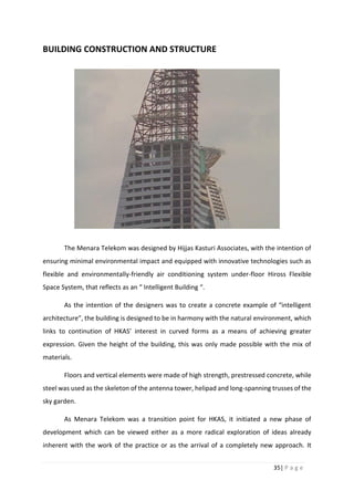 35| P a g e
BUILDING CONSTRUCTION AND STRUCTURE
The Menara Telekom was designed by Hijjas Kasturi Associates, with the intention of
ensuring minimal environmental impact and equipped with innovative technologies such as
flexible and environmentally-friendly air conditioning system under-floor Hiross Flexible
Space System, that reflects as an “ Intelligent Building “.
As the intention of the designers was to create a concrete example of “intelligent
architecture”, the building is designed to be in harmony with the natural environment, which
links to continution of HKAS’ interest in curved forms as a means of achieving greater
expression. Given the height of the building, this was only made possible with the mix of
materials.
Floors and vertical elements were made of high strength, prestressed concrete, while
steel was used as the skeleton of the antenna tower, helipad and long-spanning trusses of the
sky garden.
As Menara Telekom was a transition point for HKAS, it initiated a new phase of
development which can be viewed either as a more radical exploration of ideas already
inherent with the work of the practice or as the arrival of a completely new approach. It
 