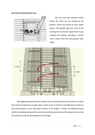 38| P a g e
Sky Garden and Bowstring Truss
The east and west elevation which
receive the most sun are shaded by sky
gardens, which also served as open public
spaces. The gardens give the users of the
building the convenient opportunity to go
outside the building, providing a retreat
that is closer than the busy ground floor
lobby.
By bridging between the floors and the core on every third level, every floor is no more
than one level away from an open space, which varies in size from over 600 square metres at
the lowest garden to just 140 square metres at the highest. Creation of neighbourhoods
within the building that would humanise the working environment within large structures was
the solution during the development of the design.
 