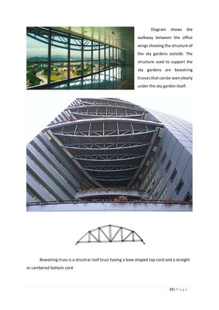 39| P a g e
Diagram shows the
walkway between the office
wings showing the structure of
the sky gardens outside. The
structure used to support the
sky gardens are bowstring
trusses that can be seen clearly
under the sky garden itself.
Bowstring truss is a structral roof truss having a bow-shaped top cord and a straight
or cambered bottom cord
 