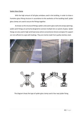 40| P a g e
Spider Glass Clamp
With the high amount of tall glass windows used in the building, in order to show a
frameless glass fitting structure in accordance to the aesthetics of the buidling itself, spider
glass clamps are used to secure the fittings together.
As known as the structural fittings-spiders and used in glass wall and canopy openings,
spider point fixings are primarily designed to connect multiple tiers or panels of glass. Spider
fixings are also used in high wind load areas where conventional silicone and glass fin support
are not sufficient to cope with loadings. They are mainly made from quality stainless steel.
The diagram shows the type of spider glass clamp used is four way spider fixing.
 