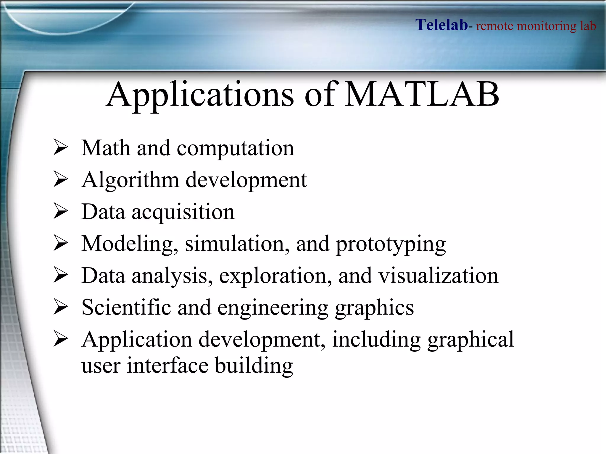 Applications of MATLAB Math and computation Algorithm development Data acquisition Modeling, simulation, and prototyping Data analysis, exploration, and visualization Scientific and engineering graphics Application development, including graphical user interface building 