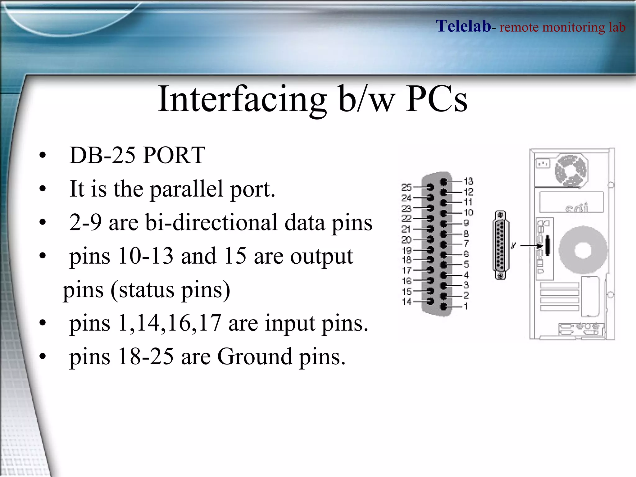 Interfacing b/w PCs DB-25 PORT It is the parallel port. 2-9 are bi-directional data pins pins 10-13 and 15 are output  pins (status pins)  pins 1,14,16,17 are input pins.  pins 18-25 are Ground pins.  