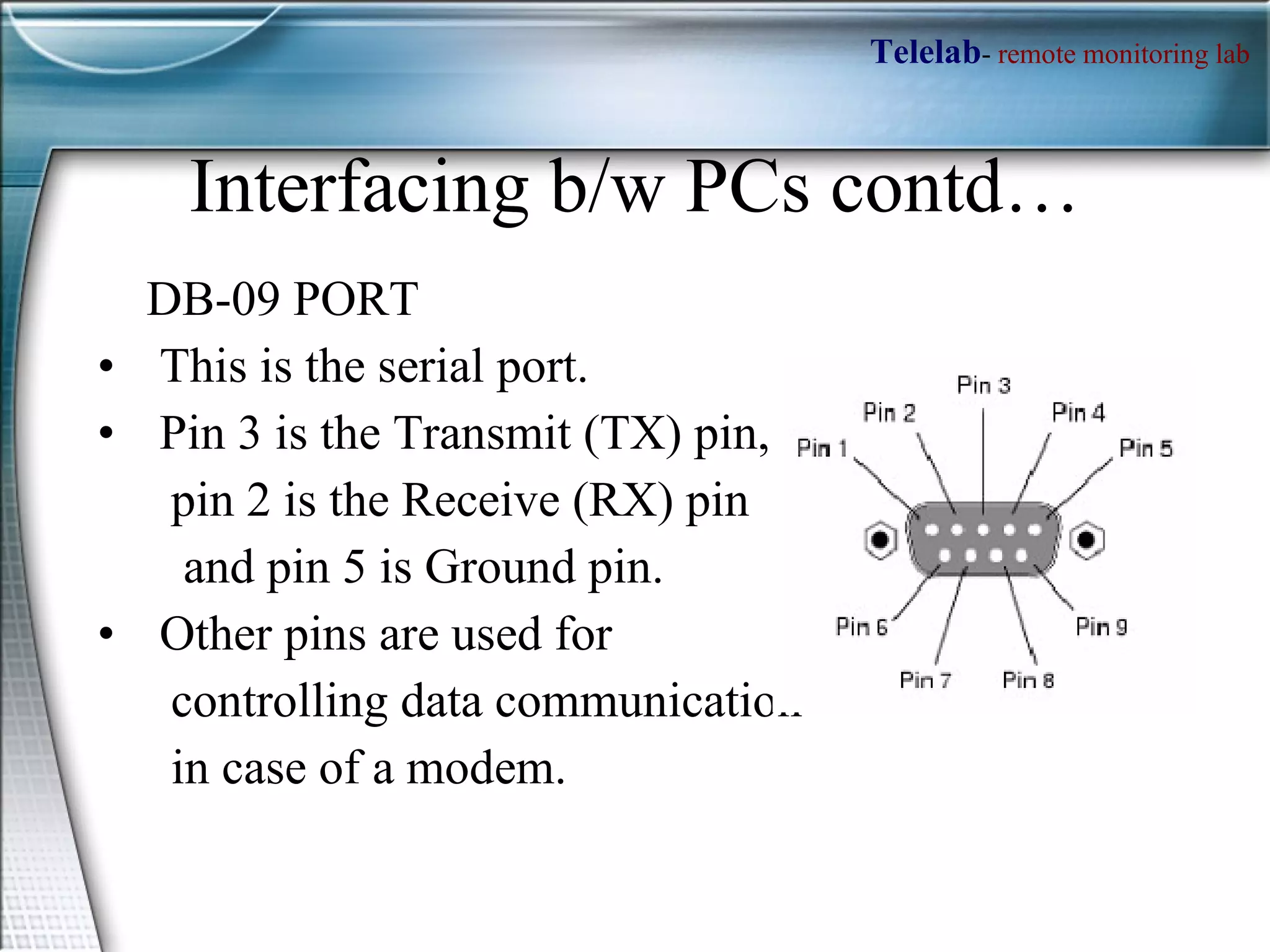 Interfacing b/w PCs contd… DB-09 PORT This is the serial port. Pin 3 is the Transmit (TX) pin,  pin 2 is the Receive (RX) pin  and pin 5 is Ground pin.  Other pins are used for  controlling data communication in case of a modem.  