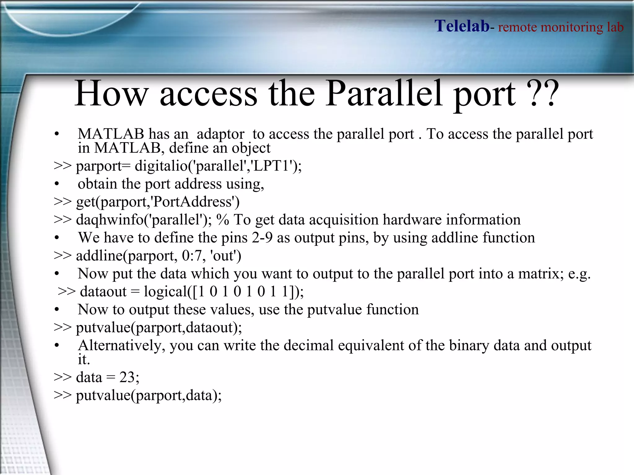 How access the Parallel port ?? MATLAB has an  adaptor  to access the parallel port . To access the parallel port in MATLAB, define an object  >> parport= digitalio('parallel','LPT1');  obtain the port address using,  >> get(parport,'PortAddress')  >> daqhwinfo('parallel'); % To get data acquisition hardware information We have to define the pins 2-9 as output pins, by using addline function  >> addline(parport, 0:7, 'out')  Now put the data which you want to output to the parallel port into a matrix; e.g.  >> dataout = logical([1 0 1 0 1 0 1 1]);  Now to output these values, use the putvalue function  >> putvalue(parport,dataout);  Alternatively, you can write the decimal equivalent of the binary data and output it.  >> data = 23;  >> putvalue(parport,data);  