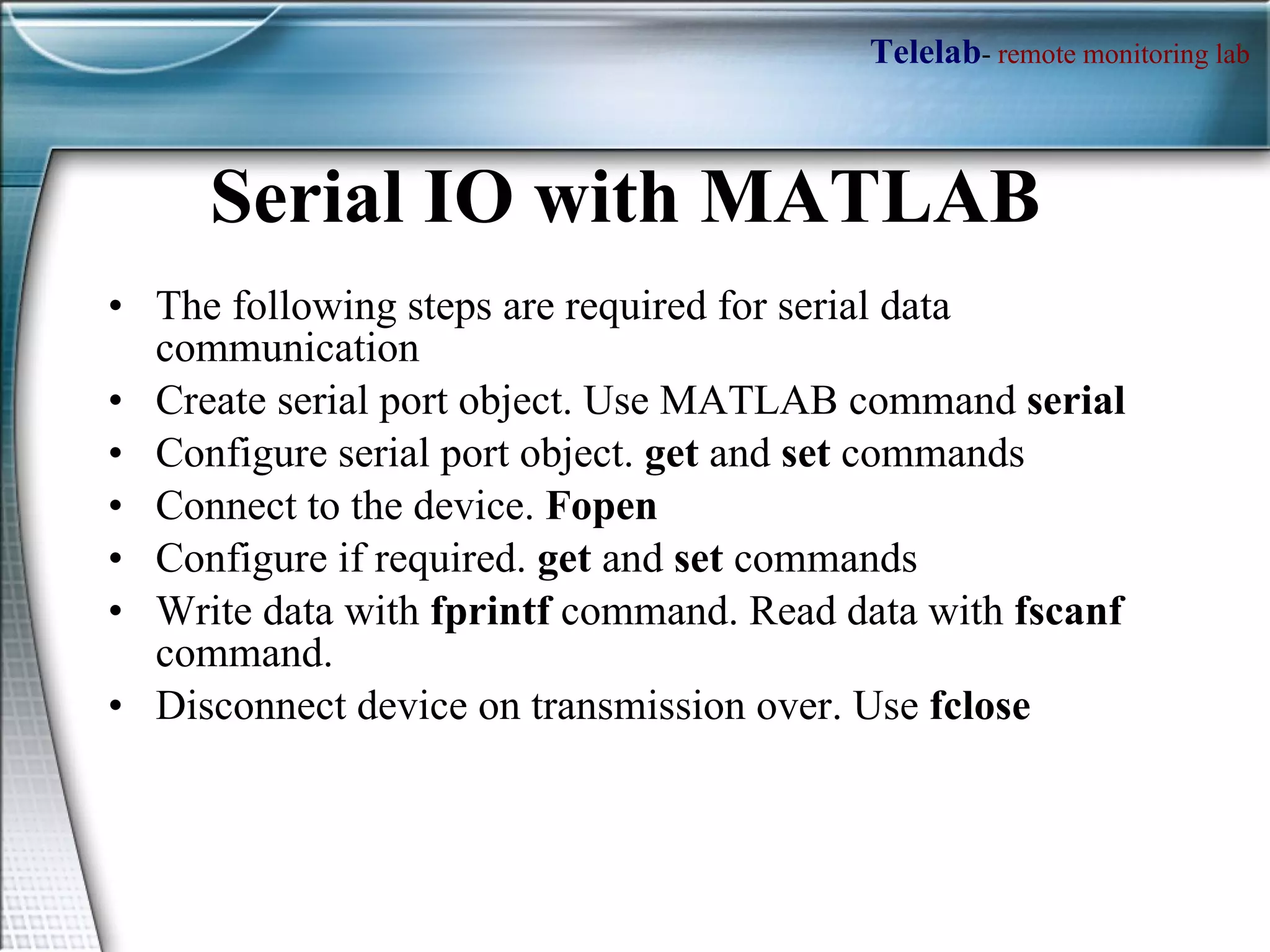 Serial IO with MATLAB  The following steps are required for serial data communication Create serial port object. Use MATLAB command  serial Configure serial port object.  get  and  set  commands Connect to the device.  Fopen Configure if required.  get  and  set  commands Write data with  fprintf  command. Read data with  fscanf  command. Disconnect device on transmission over. Use  fclose 