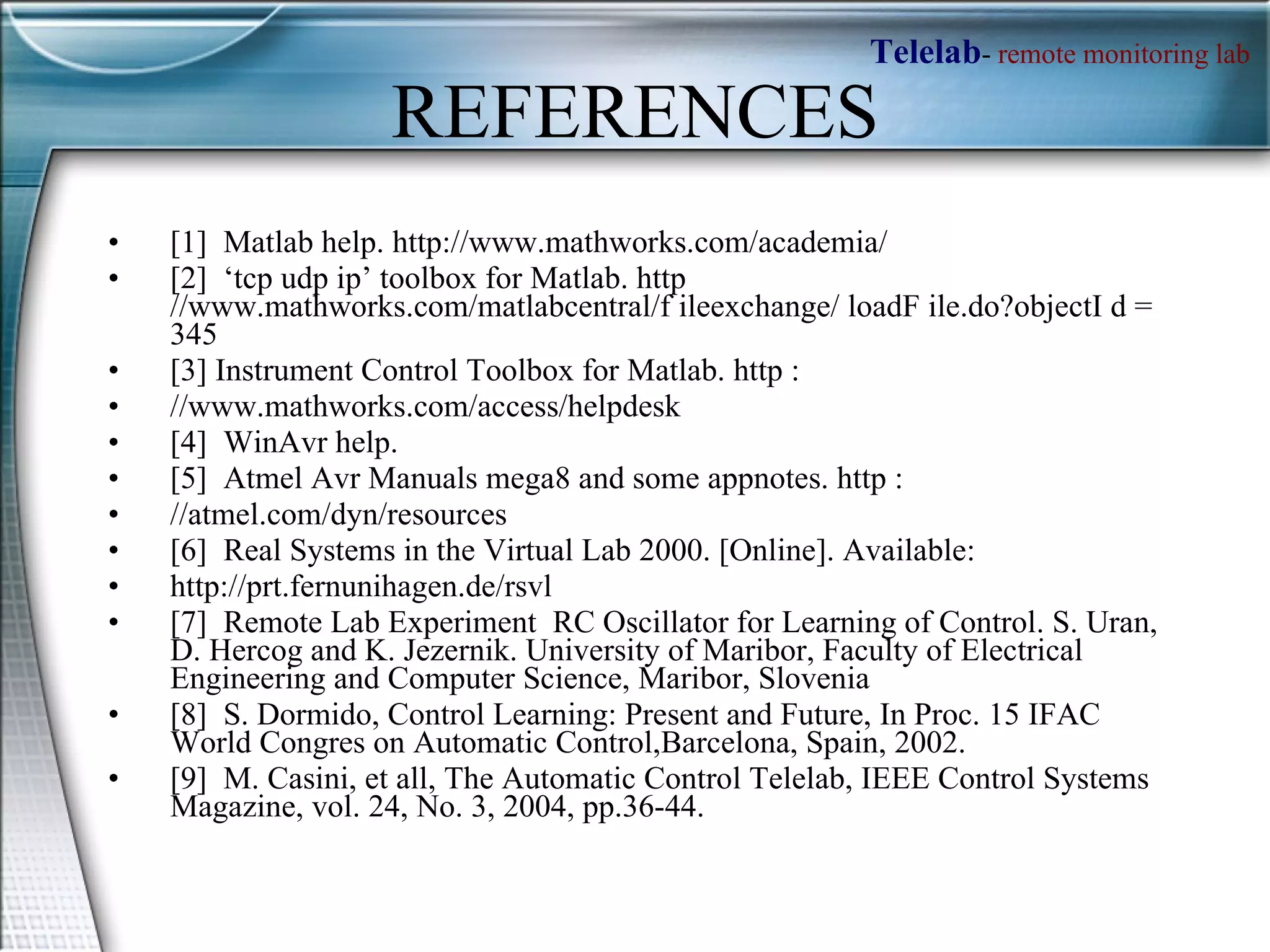 REFERENCES [1]  Matlab help. http://www.mathworks.com/academia/  [2]  ‘tcp udp ip’ toolbox for Matlab. http //www.mathworks.com/matlabcentral/f ileexchange/ loadF ile.do?objectI d = 345  [3] Instrument Control Toolbox for Matlab. http :  //www.mathworks.com/access/helpdesk  [4]  WinAvr help.  [5]  Atmel Avr Manuals mega8 and some appnotes. http :  //atmel.com/dyn/resources  [6]  Real Systems in the Virtual Lab 2000. [Online]. Available:  http://prt.fernunihagen.de/rsvl  [7]  Remote Lab Experiment  RC Oscillator for Learning of Control. S. Uran, D. Hercog and K. Jezernik. University of Maribor, Faculty of Electrical Engineering and Computer Science, Maribor, Slovenia  [8]  S. Dormido, Control Learning: Present and Future, In Proc. 15 IFAC World Congres on Automatic Control,Barcelona, Spain, 2002.  [9]  M. Casini, et all, The Automatic Control Telelab, IEEE Control Systems Magazine, vol. 24, No. 3, 2004, pp.36-44.  