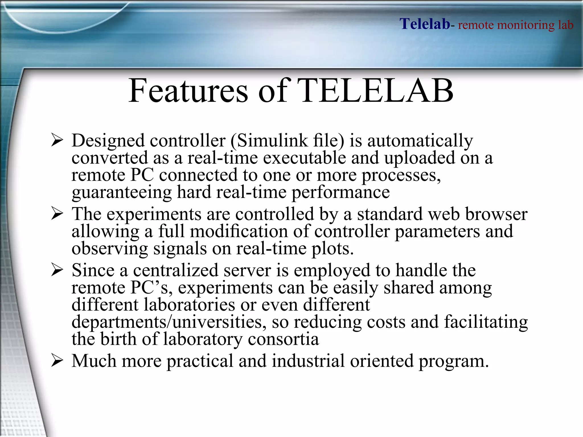 Features of TELELAB Designed controller (Simulink ﬁle) is automatically converted as a real-time executable and uploaded on a remote PC connected to one or more processes, guaranteeing hard real-time performance The experiments are controlled by a standard web browser allowing a full modiﬁcation of controller parameters and observing signals on real-time plots. Since a centralized server is employed to handle the remote PC’s, experiments can be easily shared among different laboratories or even different departments/universities, so reducing costs and facilitating the birth of laboratory consortia Much more practical and industrial oriented program. 