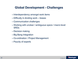 Global Development - Challenges Interdependency amongst work items Difficulty in dividing work – biases Communication challenges Working with unclear / ambiguous specs / macro level SRDs Decision making Big Bang Integration Co-ordination / Project Management  Paucity of experts 