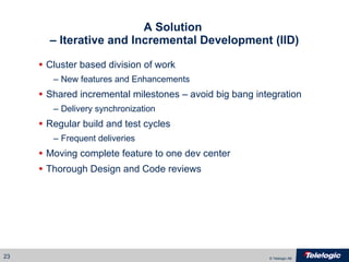 A Solution  – Iterative and Incremental Development (IID) Cluster based division of work New features and Enhancements Shared incremental milestones – avoid big bang integration Delivery synchronization Regular build and test cycles Frequent deliveries Moving complete feature to one dev center Thorough Design and Code reviews 
