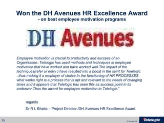Won the DH Avenues HR Excellence Award - on best employee motivation programs Employee motivation is crucial to productivity and success of an Organisation..Telelogic has used methods and techniques in employee motivation that have worked and have worked well.The impact of the techniques(refer ur entry ) have resulted into a boost in the spirit for Telelogic ..thus making it a employer of choice.In the functioning of HR PROCESSES what works right is a process that is apt and relevant to the needs of changing times and it appears that Telelogic has seen this as success point in its endeavor.Thus the award for employee motivation to Telelogic .”   regards  Dr R L Bhatia – Project Director /DH Avenues HR Excellence Award 