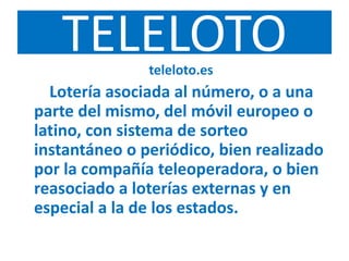 TELELOTOteleloto.es
Lotería asociada al número, o a una
parte del mismo, del móvil europeo o
latino, con sistema de sorteo
instantáneo o periódico, bien realizado
por la compañía teleoperadora, o bien
reasociado a loterías externas y en
especial a la de los estados.
 
