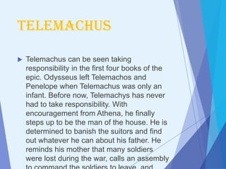 Telemachus

   Telemachus can be seen taking
    responsibility in the first four books of the
    epic. Odysseus left Telemachos and
    Penelope when Telemachus was only an
    infant. Before now, Telemachys has never
    had to take responsibility. With
    encouragement from Athena, he finally
    steps up to be the man of the house. He is
    determined to banish the suitors and find
    out whatever he can about his father. He
    reminds his mother that many soldiers
    were lost during the war, calls an assembly
 