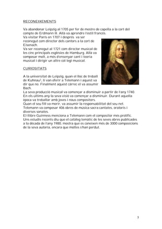 RECONEIXEMENTS
Va abandonar Leipzig al 1705 per fer de mestre de capella a la cort del
compte de Erdmann II. Allà va aprendre l’estil francès.
Va visitar París en 1707 i després va ser
reconegut com director dels cantors a la cort de
Eisenach.
Va ser reconegut al 1721 com director musical de
les cinc principals esglésies de Hamburg. Allà va
composar molt, a més d’ensenyar cant i teoria
musical i dirigir un altre col·legi musical.
CURIOSITATS
A la universitat de Leipzig, quan el lloc de treball
de Kuhnau3, li van oferir a Telemann i aquest va
dir que no. Finalment aquest càrrec el va assumir
Bach.
La seva producció musical va començar a disminuir a partir de l’any 1740.
En els últims any la seva visió va començar a disminuir. Durant aquella
època va treballar amb joves i nous compositors.
Quan el seu fill va morir, va assumir la responsabilitat del seu net.
Telemann va composar 406 obres de música sacra:cantates, oratoris i
diverses sonates.
El llibre Guinness menciona a Telemann com el compositor més prolífic.
Uns estudis recents diu que el catàleg temàtic de les seves obres publicades
a la dècada de l’any 1980, mostra que es coneixen més de 3000 composicions
de la seva autoria, encara que moltes s’han perdut.

5

 