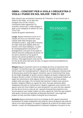 OBRA – CONCERT PER A VIOLA I ORQUESTRA O
VIOLA I PIANO EN SOL MAJOR TWN 51: G9
Dels concerts que actualment coneixem de Telemann, el seu Concert per a
Viola en Sol major, es un dels més
coneguts avui en dia i encara
s’interpreta amb regularitat. És
el primer concert per a viola conegut el
qual va ser composat al voltant de l’any
1716-1721.
Consta de quatre moviments:
Largo: Aquest moviment escrit en el
compàs de 3/2,és un moviment suau,
relaxat amb notes llargues que
introdueix la obra. Juga amb el disseny
de negre amb punt lligada amb una
corxera, entre dues blanques. La part
de l’acompanyament únicament té
protagonisme a les part en les quals la
viola té diversos compassos de pausa, en
els altres moments en els quals el
solista està sonant predomina un baix
continu. Tota aquesta part està escrita
en clau de do sense cap canvi de clau, en aquest moviment predomina la
tècnica del vibrat.
Allegro:Aquest moviment escrit en el compàs de 4/4,és el moviment més
conegut i el moviment que més vegades a estat reproduït comença tocant
només la part de l’acompanyament i després de sis compassos comença amb
el disseny que caracteritza aquest moviment, que és l’acord de primer grau
de sol major desplegat en quatre corxeres desprès de quatre compassos més
d’espera tornem a sentir el mateix disseny. Després a continuació trobem un
seguit de semicorxeres amb alguna corxera i els finals de frase sempre
acaben amb una negra. Per la meitat del moviment trobem unes corxeres
picades i després trobem un repetit de ritme, fins que comencen dotze
compassos d’escales en semicorxeres i després segueixen unes corxeres. En
aquest canvi de ritme trobem un canvi de posició i un canvi de clau, passem
de clau do en tercera a clau de sol, i passem d’una primera posició a una
tercera posició i per acabar trobem un altre repetit de ritme fins que acabem
amb quatre corxeres ja repetides al llarg del moviment i una negra per
acabar la frase com hem trobat al llarg de tot el moviment.
Andante:Aquest moviment escrit en el compàs de 4/4, aquest moviment
tècnicament té molta complexitat tant amb els canvis de posició com amb els
vibrat a les notes llargues. En aquest fragment de la obra hi ha moltes notes
atonals. La part de l’acompanyament és bastant complexa a les parts en les

6

 