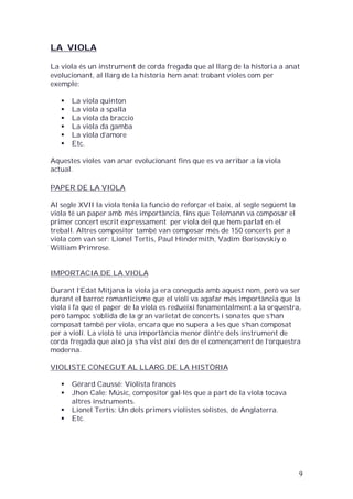 LA VIOLA
La viola és un instrument de corda fregada que al llarg de la historia a anat
evolucionant, al llarg de la historia hem anat trobant violes com per
exemple:







La viola quinton
La viola a spalla
La viola da braccio
La viola da gamba
La viola d’amore
Etc.

Aquestes violes van anar evolucionant fins que es va arribar a la viola
actual.
PAPER DE LA VIOLA
Al segle XVII la viola tenia la funció de reforçar el baix, al segle següent la
viola té un paper amb més importància, fins que Telemann va composar el
primer concert escrit expressament per viola del que hem parlat en el
treball. Altres compositor també van composar més de 150 concerts per a
viola com van ser: Lionel Tertis, Paul Hindermith, Vadim Borisovskiy o
William Primrose.

IMPORTACIA DE LA VIOLA
Durant l’Edat Mitjana la viola ja era coneguda amb aquest nom, però va ser
durant el barroc romanticisme que el violí va agafar més importància que la
viola i fa que el paper de la viola es redueixi fonamentalment a la orquestra,
però tampoc s’oblida de la gran varietat de concerts i sonates que s’han
composat també per viola, encara que no supera a les que s’han composat
per a violí. La viola té una importància menor dintre dels instrument de
corda fregada que això ja s’ha vist així des de el començament de l’orquestra
moderna.
VIOLISTE CONEGUT AL LLARG DE LA HISTÒRIA





Gérard Caussé: Violista francès
Jhon Cale: Músic, compositor gal·lès que a part de la viola tocava
altres instruments.
Lionel Tertis: Un dels primers violistes solistes, de Anglaterra.
Etc.

9

 
