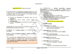 TELEMARKETING



               TELEMARKETING: Aspectos generales                         Los    PRPSPECTOS         o   clientes   potenciales       (mayores
                                                                         probabilidades de comprar los productos o servicios que la
                                                                         empresa en cuestión ofrece) se identifican y clasifican (capto) por
El telemarketing es una estrategia de marketing directo que busca        varios medios como:
a través del uso de instrumentos de comunicación (especialmente                 Encuestas previas
el teléfono), llegar de forma personal a los diversos usuarios                  Historial de compras
ofreciendo productos o servicios para:                                          Participación en concursos, medias becas
                                                                                Solicitudes de empleo (por ejemplo, a través de Internet)
    Enfrentar las dificultades de mercados cada día más                        comprados de la base de datos de otra compañía
     competitivos                                                               obtenidos de la guía de teléfonos
    Tratando al mismo tiempo ahorrar                  costes de
     comercialización                                                                        ¿Por qué APELAR al telemarketing?
    y mejorar la efectividad en la introducción de productos para
     la venta.                                                               1. AHORRA TIEMPO

                                                                             2. EFICIENCIA EN EL COSTO
Combinación del personal profesional (habilidades y aptitudes) con                    Costo menor en la operación, personal
el uso de medios de telecomunicación.                                                 Elimina barreras geográficas
El objetivo es el efectivo contacto con clientes actuales y                  3. RESPUESTA INSTANTANEA
potenciales.                                                                         (Consultas, informaciones, dudas, @@@)
El fin es generar rentabilidad, beneficio o utilidad, crecimiento y          4. MEJORA EL FLUJO DE CAJA
posicionamiento.                                                                     Resultados más rápidos que vendedores de calle

 Es una forma de marketing directo en la que un asesor                       5. EXPANSIÓN TERRITORIAL
 utiliza el teléfono o cualquier otro medio de comunicación                          Prospectar nuevos mercados
 para contactar con clientes potenciales y comercializar los
                                                                             6. RELACIÓN CON LOS CLIENTES
 productos y servicios.                                                              (Frecuente, Outbound – Inbound)

                                                                             7. VERSATILIDAD
                                                                                     Adaptada a una amplia gama de actividades

                                                                  Expositor: DELGADO AZAÑA
           3
 