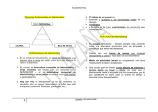 TELEMARKETING



          Elementos fundamentales en telemarketing                        4. El trabajo de un asesor es:
                                                                             Entender y ajustarse a las necesidades reales de sus
                                                                             clientes,
                  STAFF PROFESIONAL                                          Asesorarlos
                                                                             y llevarlos de la mano sugiriéndoles las soluciones que
                                                                             correspondan


                                                                                          VENTAJAS del telemarketing


                                                                          1. Es rentable (transporte – tiempo) siempre está presente
EQUIPOS                                     BASE DE DATOS                    como una alternativa económica para las empresas y
                                                                             compañías que toman las decisiones.

              CARActerísticas del telemarketing                           2. Cuenta con una fuerza de ventas que contacta
                                                                             directamente al cliente y hace labor de convencimiento
1. Es un medio de comunicación, un canal de información y un
   espacio para la venta tan válido, como lo es por ejemplo la            3. Medio de publicidad barato en comparación con otros
   radio o la televisión                                                     medios como la radio o la televisión.

2. El proceso de externalizar campañas de telemarketing a                 4. Una ventaja para el cliente: puede adquirir el producto o
   otras ciudades del mismo país es conocido como                            servicio desde su hogar u oficina sin tener que ir
   NEARSHORE y el de externalizar campañas de                                directamente hasta la empresa que los comercializa, por lo
   telemarketing a otros países se conoce como OFFSHORE                      que constituiría en dicho caso un ahorro en tiempo y
   o deslocalización.                                                        recursos (como transportación).

3. Hoy por hoy el teleoperador ya no se considera un
   vendedor sino un asesor dependiendo el rubro que esté
   trabajando (comercial, financiero, publicitario, etc.)




                                                               Expositor: DELGADO AZAÑA
          4
 