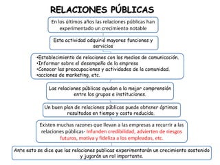 RELACIONES PÚBLICAS
                En los últimos años las relaciones públicas han
                    experimentado un crecimiento notable

                 Esta actividad adquirió mayores funciones y
                                  servicios

         •Establecimiento de relaciones con los medios de comunicación.
         •Informar sobre el desempeño de la empresa
         •Conocer las preocupaciones y actividades de la comunidad.
         •acciones de marketing, etc.

               Las relaciones públicas ayudan a la mejor comprensión
                          entre los grupos e instituciones.

             Un buen plan de relaciones públicas puede obtener óptimos
                      resultados en tiempo y costo reducido.

           Existen muchas razones que llevan a las empresas a recurrir a las
            relaciones públicas- Infunden credibilidad, advierten de riesgos
                    futuros, motiva y fideliza a los empleados, etc.

Ante esto se dice que las relaciones publicas experimentarán un crecimiento sostenido
                              y jugarán un rol importante.
 