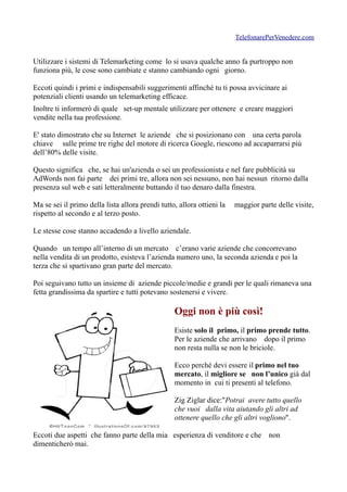 TelefonarePerVenedere.com


Utilizzare i sistemi di Telemarketing come lo si usava qualche anno fa purtroppo non
funziona più, le cose sono cambiate e stanno cambiando ogni giorno.

Eccoti quindi i primi e indispensabili suggerimenti affinché tu ti possa avvicinare ai
potenziali clienti usando un telemarketing efficace.
Inoltre ti informerò di quale set-up mentale utilizzare per ottenere e creare maggiori
vendite nella tua professione.

E' stato dimostrato che su Internet le aziende che si posizionano con una certa parola
chiave sulle prime tre righe del motore di ricerca Google, riescono ad accaparrarsi più
dell’80% delle visite.

Questo significa che, se hai un'azienda o sei un professionista e nel fare pubblicità su
AdWords non fai parte dei primi tre, allora non sei nessuno, non hai nessun ritorno dalla
presenza sul web e sati letteralmente buttando il tuo denaro dalla finestra.

Ma se sei il primo della lista allora prendi tutto, allora ottieni la   maggior parte delle visite,
rispetto al secondo e al terzo posto.

Le stesse cose stanno accadendo a livello aziendale.

Quando un tempo all’interno di un mercato c’erano varie aziende che concorrevano
nella vendita di un prodotto, esisteva l’azienda numero uno, la seconda azienda e poi la
terza che si spartivano gran parte del mercato.

Poi seguivano tutto un insieme di aziende piccole/medie e grandi per le quali rimaneva una
fetta grandissima da spartire e tutti potevano sostenersi e vivere.

                                                  Oggi non è più così!
                                                  Esiste solo il primo, il primo prende tutto.
                                                  Per le aziende che arrivano dopo il primo
                                                  non resta nulla se non le briciole.

                                                  Ecco perché devi essere il primo nel tuo
                                                  mercato, il migliore se non l’unico già dal
                                                  momento in cui ti presenti al telefono.

                                                  Zig Ziglar dice:"Potrai avere tutto quello
                                                  che vuoi dalla vita aiutando gli altri ad
                                                  ottenere quello che gli altri vogliono".

Eccoti due aspetti che fanno parte della mia esperienza di venditore e che non
dimenticherò mai.
 