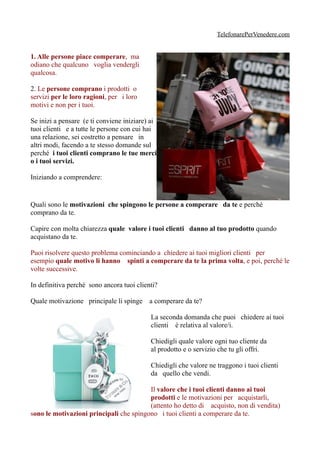 TelefonarePerVenedere.com


1. Alle persone piace comperare, ma
odiano che qualcuno voglia vendergli
qualcosa.

2. Le persone comprano i prodotti o
servizi per le loro ragioni, per i loro
motivi e non per i tuoi.

Se inizi a pensare (e ti conviene iniziare) ai
tuoi clienti e a tutte le persone con cui hai
una relazione, sei costretto a pensare in
altri modi, facendo a te stesso domande sul
perché i tuoi clienti comprano le tue merci
o i tuoi servizi.

Iniziando a comprendere:


Quali sono le motivazioni che spingono le persone a comperare da te e perché
comprano da te.

Capire con molta chiarezza quale valore i tuoi clienti danno al tuo prodotto quando
acquistano da te.

Puoi risolvere questo problema cominciando a chiedere ai tuoi migliori clienti per
esempio quale motivo li hanno spinti a comperare da te la prima volta, e poi, perché le
volte successive.

In definitiva perché sono ancora tuoi clienti?

Quale motivazione principale li spinge a comperare da te?

                                           La seconda domanda che puoi chiedere ai tuoi
                                           clienti è relativa al valore/i.

                                           Chiedigli quale valore ogni tuo cliente da
                                           al prodotto e o servizio che tu gli offri.

                                           Chiedigli che valore ne traggono i tuoi clienti
                                           da quello che vendi.

                                         Il valore che i tuoi clienti danno ai tuoi
                                         prodotti e le motivazioni per acquistarli,
                                         (attento ho detto di acquisto, non di vendita)
sono le motivazioni principali che spingono i tuoi clienti a comperare da te.
 