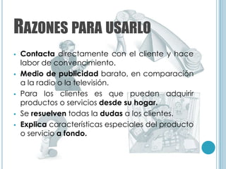 RAZONES PARA USARLO
   Contacta directamente con el cliente y hace
    labor de convencimiento.
   Medio de publicidad barato, en comparación
    a la radio o la televisión.
   Para los clientes es que pueden adquirir
    productos o servicios desde su hogar.
   Se resuelven todas la dudas a los clientes.
   Explica características especiales del producto
    o servicio a fondo.
 