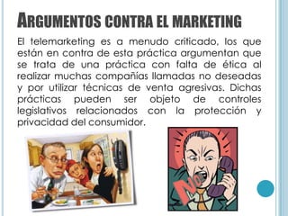 ARGUMENTOS CONTRA EL MARKETING
El telemarketing es a menudo criticado, los que
están en contra de esta práctica argumentan que
se trata de una práctica con falta de ética al
realizar muchas compañías llamadas no deseadas
y por utilizar técnicas de venta agresivas. Dichas
prácticas pueden ser objeto de controles
legislativos relacionados con la protección y
privacidad del consumidor.
 