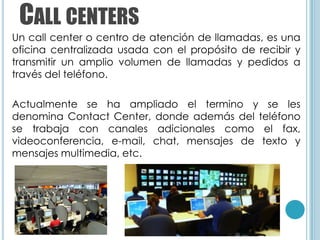 CALL CENTERS
Un call center o centro de atención de llamadas, es una
oficina centralizada usada con el propósito de recibir y
transmitir un amplio volumen de llamadas y pedidos a
través del teléfono.

Actualmente se ha ampliado el termino y se les
denomina Contact Center, donde además del teléfono
se trabaja con canales adicionales como el fax,
videoconferencia, e-mail, chat, mensajes de texto y
mensajes multimedia, etc.
 