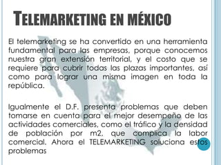 TELEMARKETING EN MÉXICO
El telemarketing se ha convertido en una herramienta
fundamental para las empresas, porque conocemos
nuestra gran extensión territorial, y el costo que se
requiere para cubrir todas las plazas importantes, así
como para lograr una misma imagen en toda la
república.

Igualmente el D.F. presenta problemas que deben
tomarse en cuenta para el mejor desempeño de las
actividades comerciales, como el tráfico y la densidad
de población por m2, que complica la labor
comercial. Ahora el TELEMARKETING soluciona estos
problemas
 
