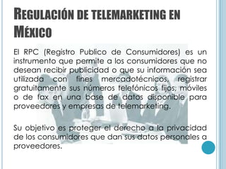 REGULACIÓN DE TELEMARKETING EN
MÉXICO
El RPC (Registro Publico de Consumidores) es un
instrumento que permite a los consumidores que no
desean recibir publicidad o que su información sea
utilizada con fines mercadotécnicos, registrar
gratuitamente sus números telefónicos fijos, móviles
o de fax en una base de datos disponible para
proveedores y empresas de telemarketing.

Su objetivo es proteger el derecho a la privacidad
de los consumidores que dan sus datos personales a
proveedores.
 