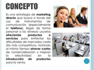 CONCEPTO
Es una estrategia de marketing
directo que busca a través del
uso     de     instrumentos  de
comunicación (especialmente
el teléfono), llegar de forma
personal a los diversos usuarios
ofreciendo        productos    o
servicios para enfrentar las
dificultades de mercados cada
día más competitivos, tratando
al mismo tiempo ahorrar costos
de comercialización y mejorar
la      efectividad     en    la
introducción      de   productos
para la venta.
 